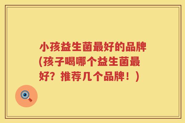 小孩益生菌最好的品牌(孩子喝哪个益生菌最好？推荐几个品牌！)