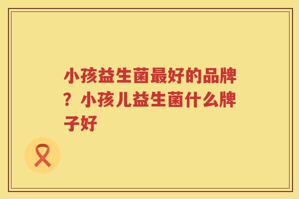 小孩益生菌最好的品牌？小孩儿益生菌什么牌子好