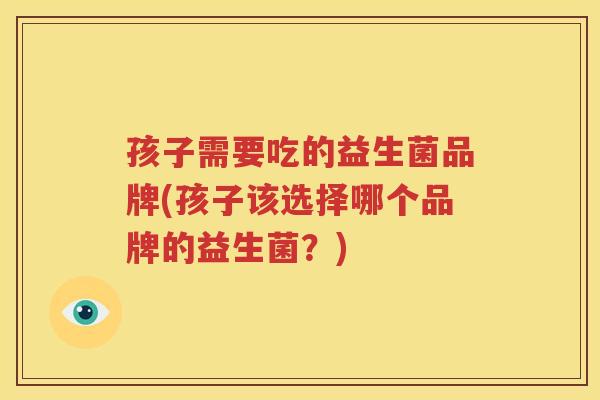 孩子需要吃的益生菌品牌(孩子该选择哪个品牌的益生菌？)