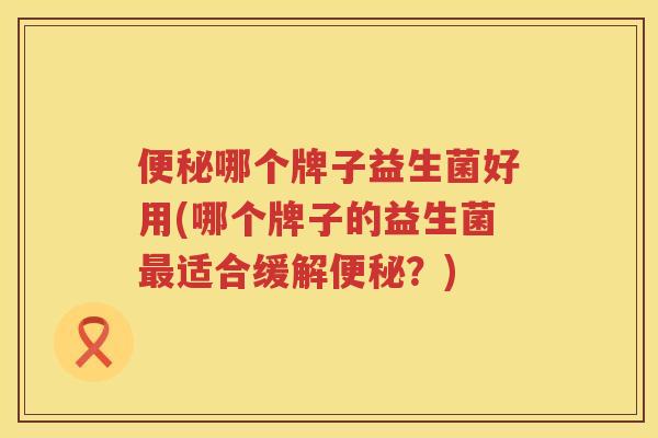 便秘哪个牌子益生菌好用(哪个牌子的益生菌最适合缓解便秘？)