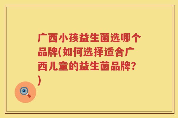 广西小孩益生菌选哪个品牌(如何选择适合广西儿童的益生菌品牌？)