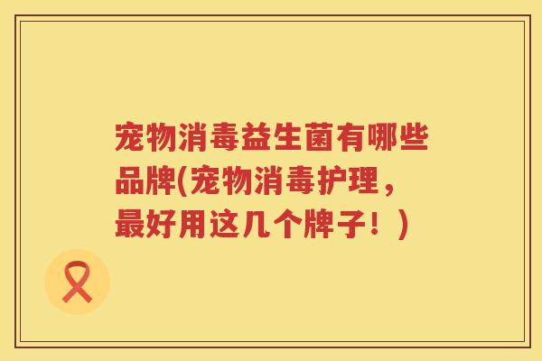 宠物消毒益生菌有哪些品牌(宠物消毒护理，最好用这几个牌子！)