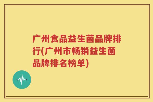 广州食品益生菌品牌排行(广州市畅销益生菌品牌排名榜单)