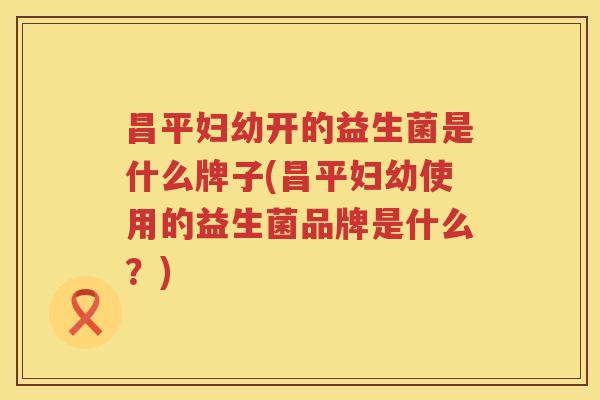 昌平妇幼开的益生菌是什么牌子(昌平妇幼使用的益生菌品牌是什么？)