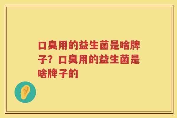 口臭用的益生菌是啥牌子？口臭用的益生菌是啥牌子的