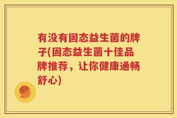 有没有固态益生菌的牌子(固态益生菌十佳品牌推荐，让你健康通畅舒心)