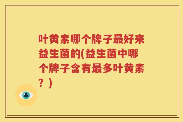 叶黄素哪个牌子最好来益生菌的(益生菌中哪个牌子含有最多叶黄素？)