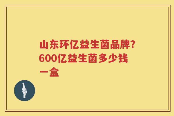 山东环亿益生菌品牌？600亿益生菌多少钱一盒