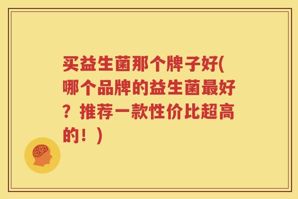 买益生菌那个牌子好(哪个品牌的益生菌最好？推荐一款性价比超高的！)