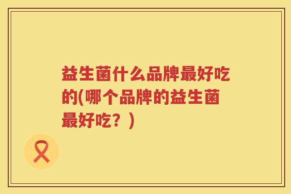 益生菌什么品牌最好吃的(哪个品牌的益生菌最好吃？)