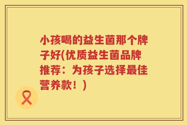 小孩喝的益生菌那个牌子好(优质益生菌品牌推荐：为孩子选择最佳营养款！)