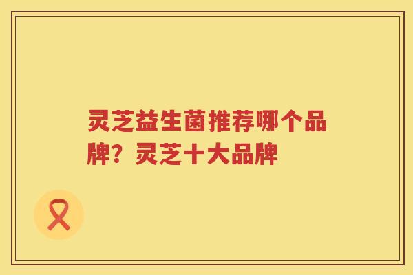 灵芝益生菌推荐哪个品牌？灵芝十大品牌