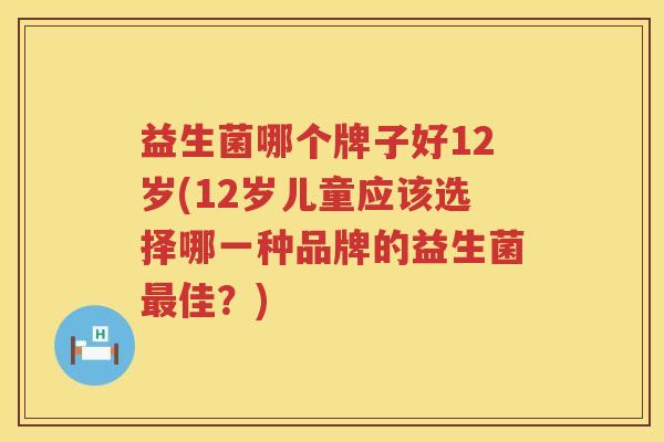 益生菌哪个牌子好12岁(12岁儿童应该选择哪一种品牌的益生菌最佳？)