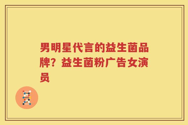 男明星代言的益生菌品牌？益生菌粉广告女演员