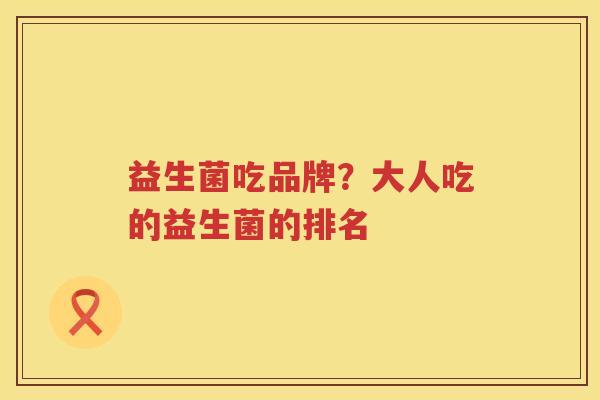益生菌吃品牌？大人吃的益生菌的排名