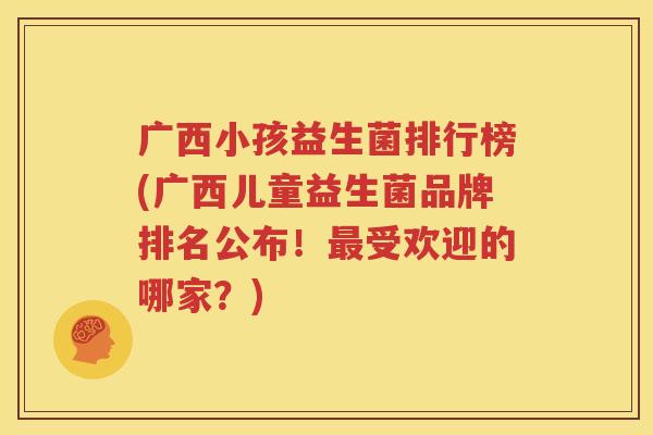 广西小孩益生菌排行榜(广西儿童益生菌品牌排名公布！最受欢迎的哪家？)