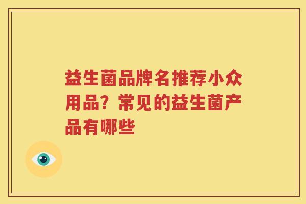 益生菌品牌名推荐小众用品？常见的益生菌产品有哪些