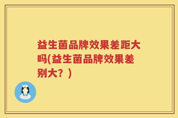 益生菌品牌效果差距大吗(益生菌品牌效果差别大？)