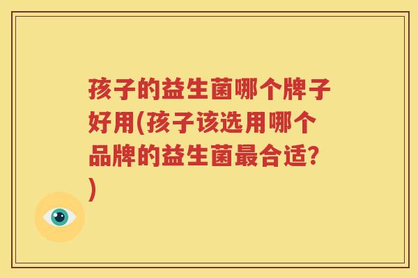 孩子的益生菌哪个牌子好用(孩子该选用哪个品牌的益生菌最合适？)