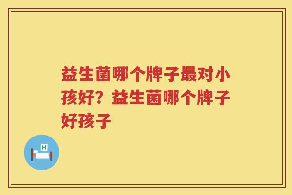 益生菌哪个牌子最对小孩好？益生菌哪个牌子好孩子