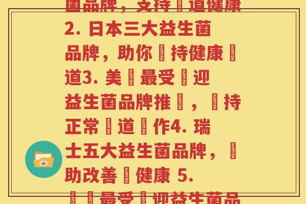 每个品牌的益生菌(1. 嚴選5大頂級益生菌品牌，支持腸道健康2. 日本三大益生菌品牌，助你維持健康腸道3. 美國最受歡迎益生菌品牌推薦，維持正常腸道運作4. 瑞士五大益生菌品牌，幫助改善腸健康 5. 韓國最受歡迎益生菌品牌，打造健康腸道環境)