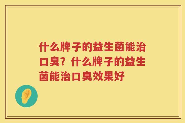 什么牌子的益生菌能治口臭？什么牌子的益生菌能治口臭效果好
