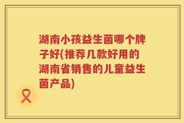 湖南小孩益生菌哪个牌子好(推荐几款好用的湖南省销售的儿童益生菌产品)