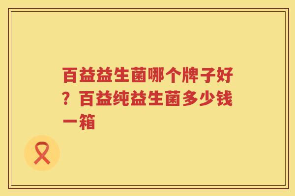 百益益生菌哪个牌子好？百益纯益生菌多少钱一箱