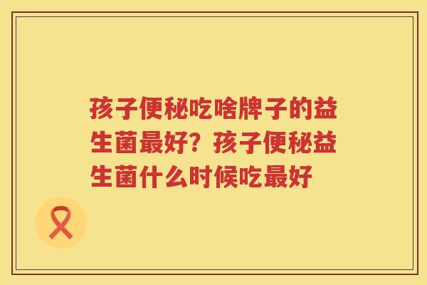 孩子便秘吃啥牌子的益生菌最好？孩子便秘益生菌什么时候吃最好