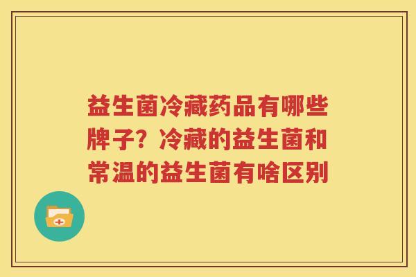 益生菌冷藏药品有哪些牌子？冷藏的益生菌和常温的益生菌有啥区别