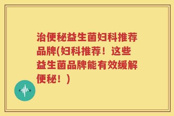 治便秘益生菌妇科推荐品牌(妇科推荐！这些益生菌品牌能有效缓解便秘！)