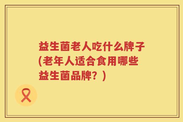 益生菌老人吃什么牌子(老年人适合食用哪些益生菌品牌？)