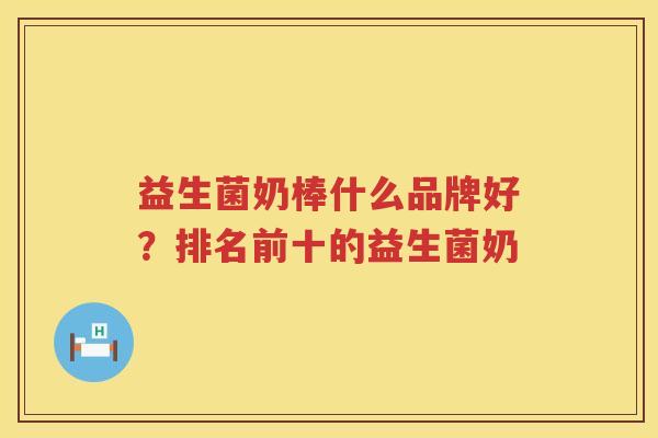 益生菌奶棒什么品牌好？排名前十的益生菌奶