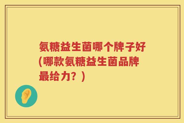 氨糖益生菌哪个牌子好(哪款氨糖益生菌品牌最给力？)