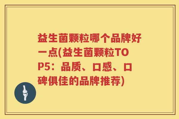 益生菌颗粒哪个品牌好一点(益生菌颗粒TOP5：品质、口感、口碑俱佳的品牌推荐)