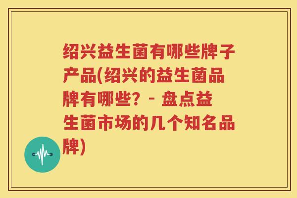 绍兴益生菌有哪些牌子产品(绍兴的益生菌品牌有哪些？- 盘点益生菌市场的几个知名品牌)