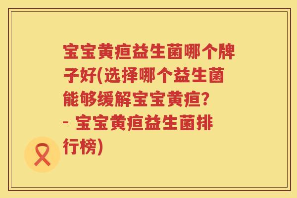 宝宝黄疸益生菌哪个牌子好(选择哪个益生菌能够缓解宝宝黄疸？ - 宝宝黄疸益生菌排行榜)