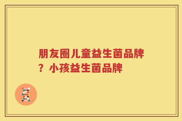 朋友圈儿童益生菌品牌？小孩益生菌品牌
