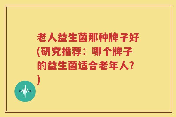 老人益生菌那种牌子好(研究推荐：哪个牌子的益生菌适合老年人？)