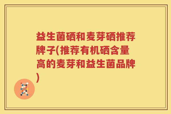 益生菌硒和麦芽硒推荐牌子(推荐有机硒含量高的麦芽和益生菌品牌)