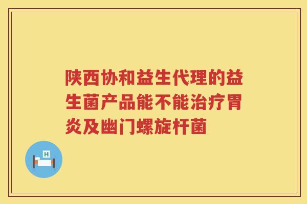 陕西协和益生代理的益生菌产品能不能治疗胃炎及幽门螺旋杆菌