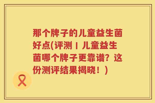 那个牌子的儿童益生菌好点(评测丨儿童益生菌哪个牌子更靠谱？这份测评结果揭晓！)