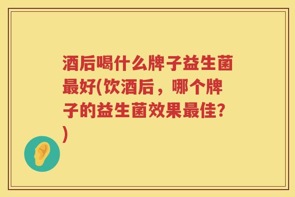 酒后喝什么牌子益生菌最好(饮酒后，哪个牌子的益生菌效果最佳？)