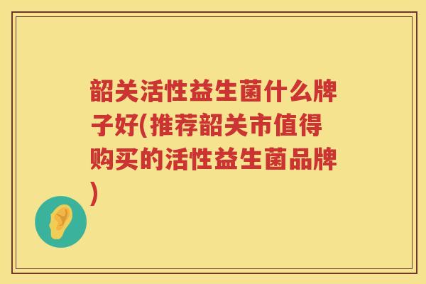 韶关活性益生菌什么牌子好(推荐韶关市值得购买的活性益生菌品牌)