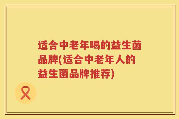 适合中老年喝的益生菌品牌(适合中老年人的益生菌品牌推荐)