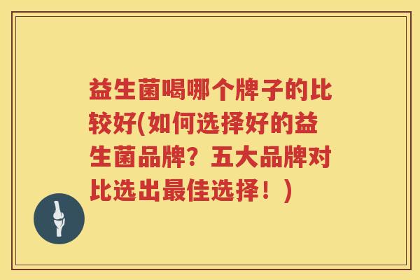 益生菌喝哪个牌子的比较好(如何选择好的益生菌品牌？五大品牌对比选出最佳选择！)