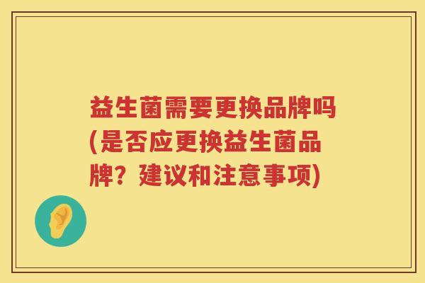 益生菌需要更换品牌吗(是否应更换益生菌品牌？建议和注意事项)