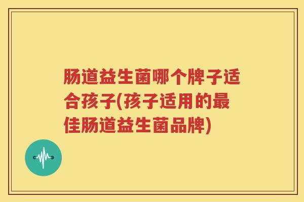 肠道益生菌哪个牌子适合孩子(孩子适用的最佳肠道益生菌品牌)