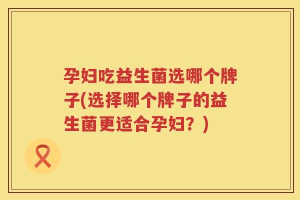 孕妇吃益生菌选哪个牌子(选择哪个牌子的益生菌更适合孕妇？)