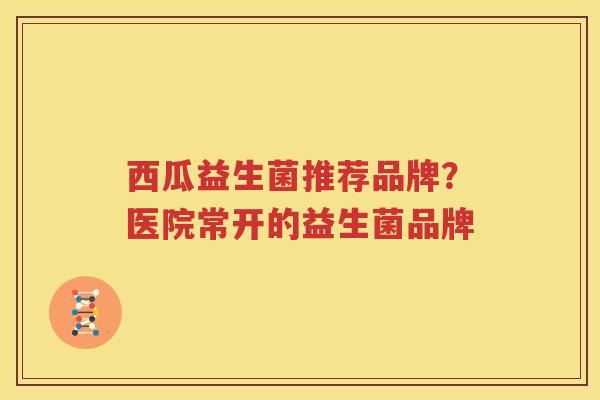 西瓜益生菌推荐品牌？医院常开的益生菌品牌